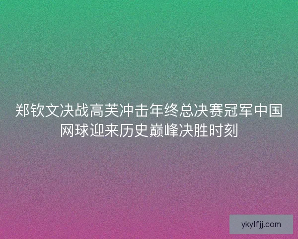 郑钦文决战高芙冲击年终总决赛冠军中国网球迎来历史巅峰决胜时刻