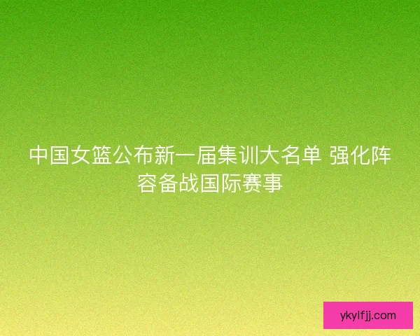 中国女篮公布新一届集训大名单 强化阵容备战国际赛事