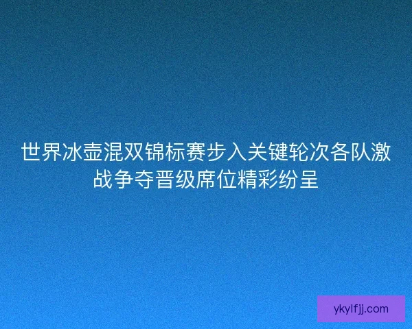 世界冰壶混双锦标赛步入关键轮次各队激战争夺晋级席位精彩纷呈