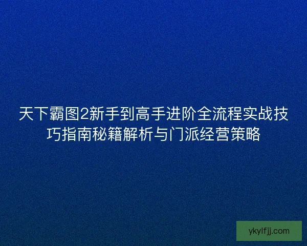 天下霸图2新手到高手进阶全流程实战技巧指南秘籍解析与门派经营策略