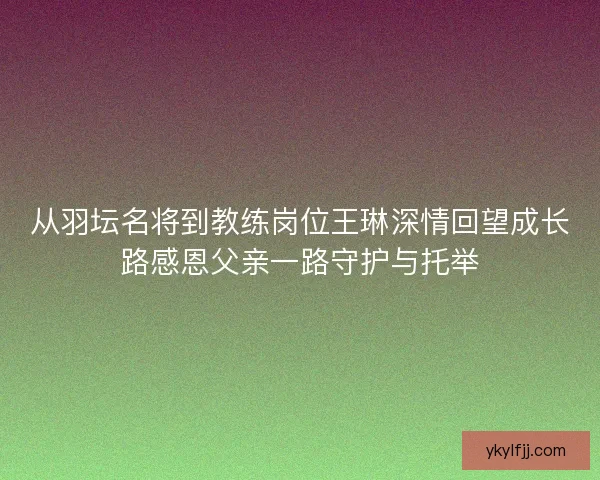 从羽坛名将到教练岗位王琳深情回望成长路感恩父亲一路守护与托举